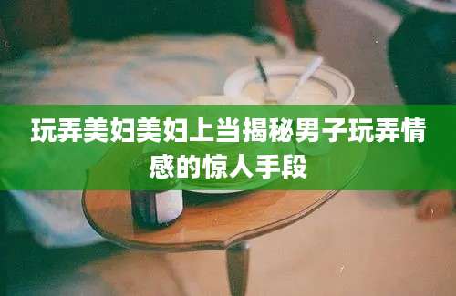 玩弄美妇美妇上当揭秘男子玩弄情感的惊人手段