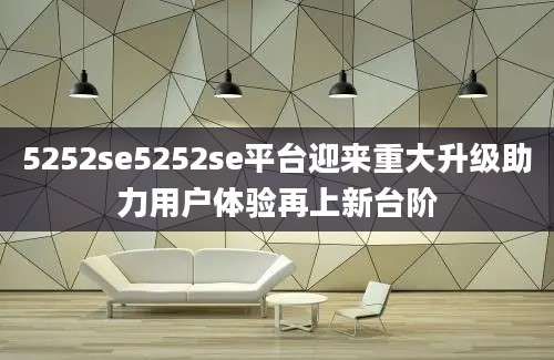 5252se5252se平台迎来重大升级助力用户体验再上新台阶