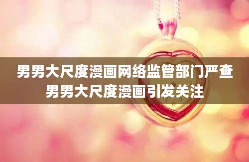 男男大尺度漫画网络监管部门严查男男大尺度漫画引发关注