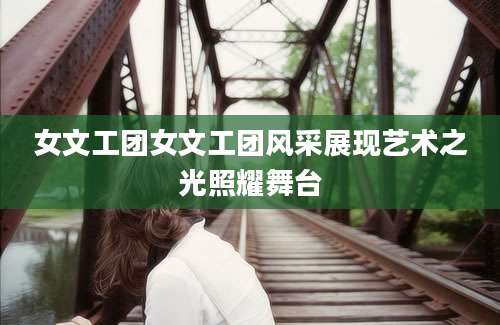 女文工团女文工团风采展现艺术之光照耀舞台