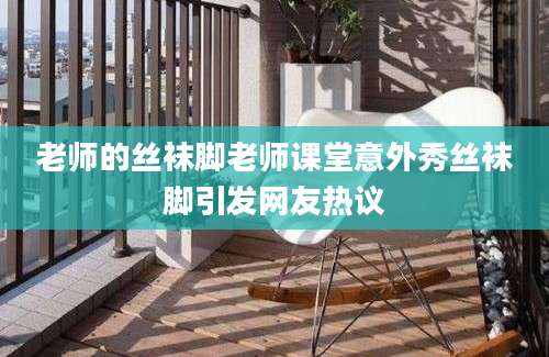 老师的丝袜脚老师课堂意外秀丝袜脚引发网友热议
