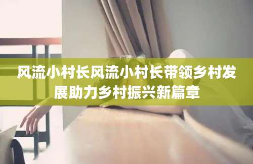 风流小村长风流小村长带领乡村发展助力乡村振兴新篇章