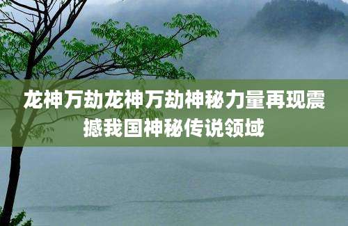 龙神万劫龙神万劫神秘力量再现震撼我国神秘传说领域