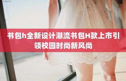 书包h全新设计潮流书包H款上市引领校园时尚新风尚