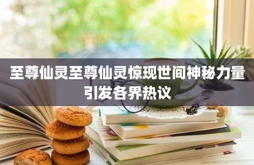 至尊仙灵至尊仙灵惊现世间神秘力量引发各界热议