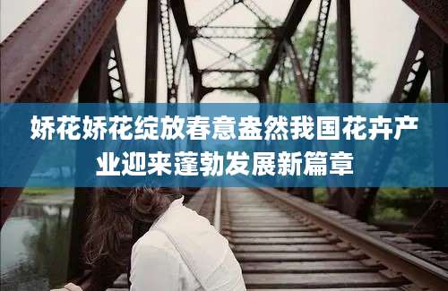娇花娇花绽放春意盎然我国花卉产业迎来蓬勃发展新篇章