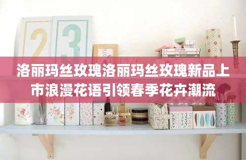 洛丽玛丝玫瑰洛丽玛丝玫瑰新品上市浪漫花语引领春季花卉潮流