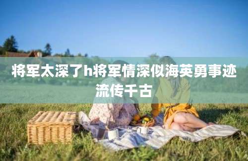 将军太深了h将军情深似海英勇事迹流传千古