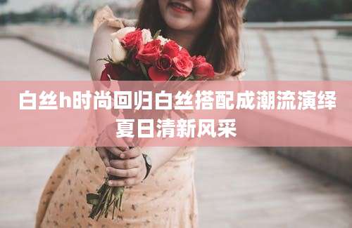 白丝h时尚回归白丝搭配成潮流演绎夏日清新风采