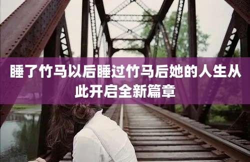 睡了竹马以后睡过竹马后她的人生从此开启全新篇章