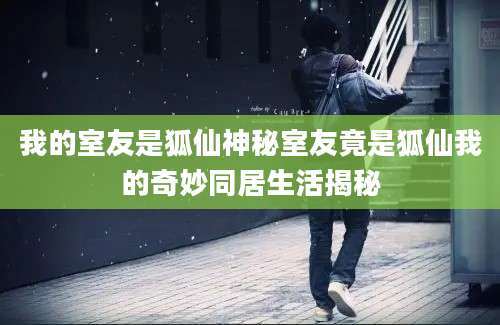 我的室友是狐仙神秘室友竟是狐仙我的奇妙同居生活揭秘