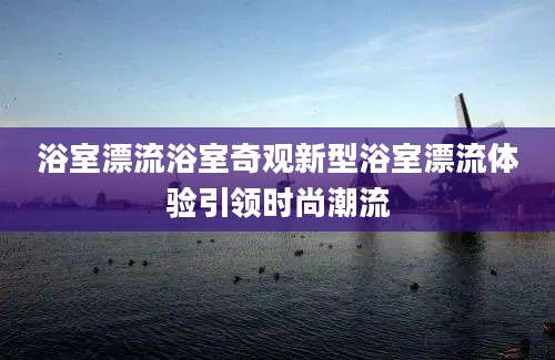 浴室漂流浴室奇观新型浴室漂流体验引领时尚潮流
