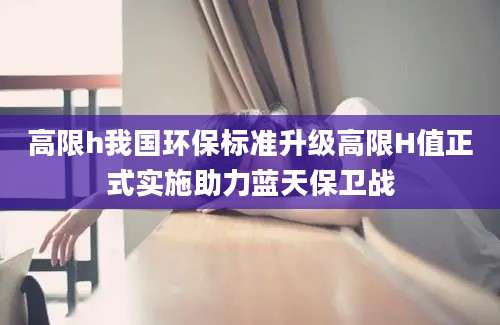高限h我国环保标准升级高限H值正式实施助力蓝天保卫战
