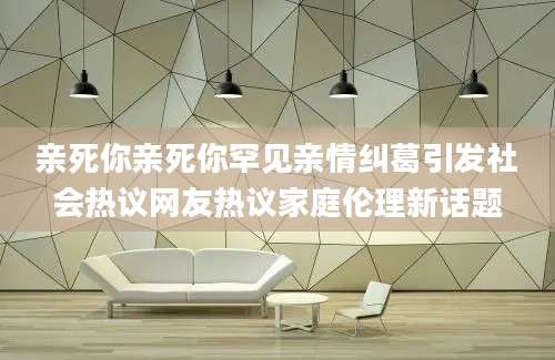亲死你亲死你罕见亲情纠葛引发社会热议网友热议家庭伦理新话题