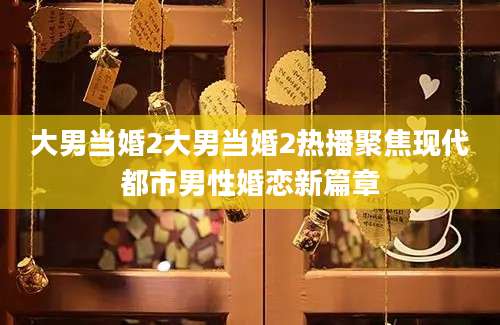 大男当婚2大男当婚2热播聚焦现代都市男性婚恋新篇章
