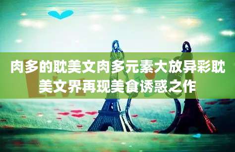 肉多的耽美文肉多元素大放异彩耽美文界再现美食诱惑之作