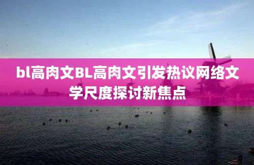 bl高肉文BL高肉文引发热议网络文学尺度探讨新焦点