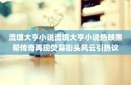 流氓大亨小说流氓大亨小说热映黑帮传奇再现荧幕街头风云引热议