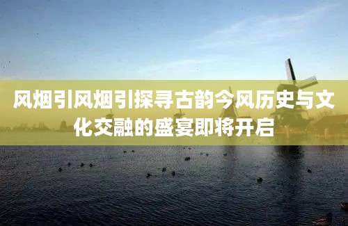 风烟引风烟引探寻古韵今风历史与文化交融的盛宴即将开启