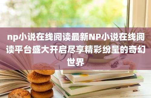 np小说在线阅读最新NP小说在线阅读平台盛大开启尽享精彩纷呈的奇幻世界