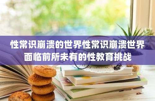性常识崩溃的世界性常识崩溃世界面临前所未有的性教育挑战