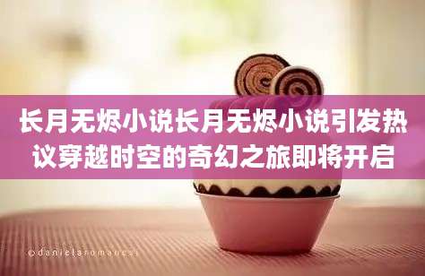 长月无烬小说长月无烬小说引发热议穿越时空的奇幻之旅即将开启