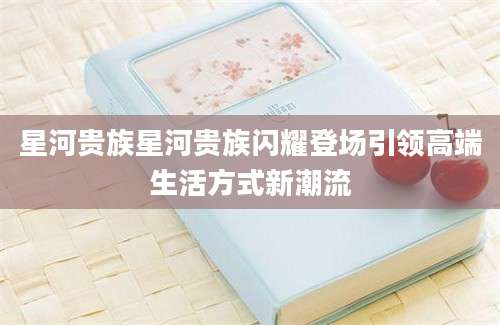 星河贵族星河贵族闪耀登场引领高端生活方式新潮流