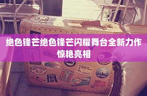绝色锋芒绝色锋芒闪耀舞台全新力作惊艳亮相