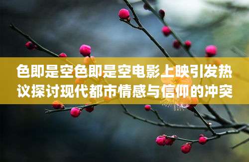 色即是空色即是空电影上映引发热议探讨现代都市情感与信仰的冲突
