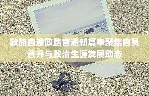 政路官途政路官途新篇章聚焦官员晋升与政治生涯发展动态
