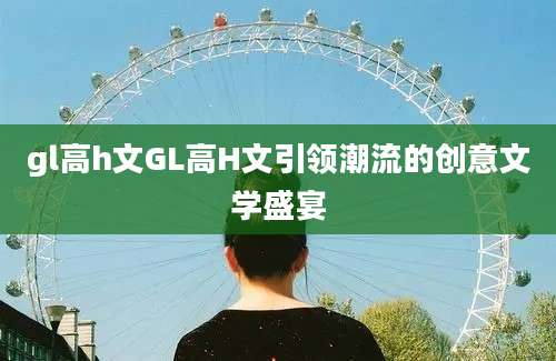 gl高h文GL高H文引领潮流的创意文学盛宴