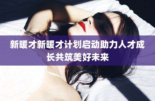 新暖才新暖才计划启动助力人才成长共筑美好未来