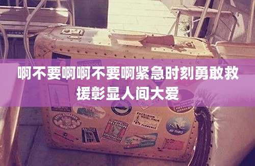 啊不要啊啊不要啊紧急时刻勇敢救援彰显人间大爱