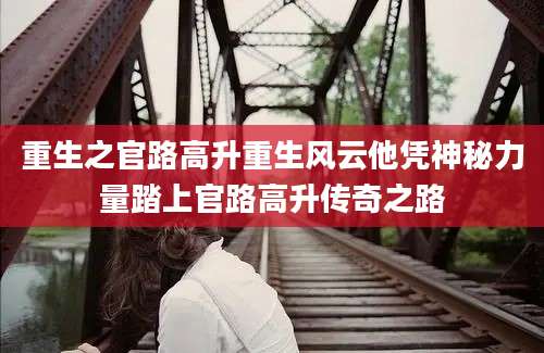 重生之官路高升重生风云他凭神秘力量踏上官路高升传奇之路