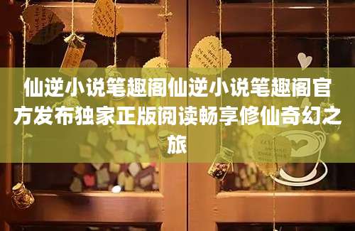 仙逆小说笔趣阁仙逆小说笔趣阁官方发布独家正版阅读畅享修仙奇幻之旅