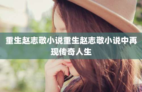 重生赵志敬小说重生赵志敬小说中再现传奇人生