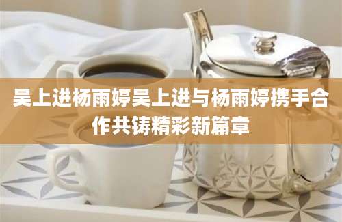 吴上进杨雨婷吴上进与杨雨婷携手合作共铸精彩新篇章