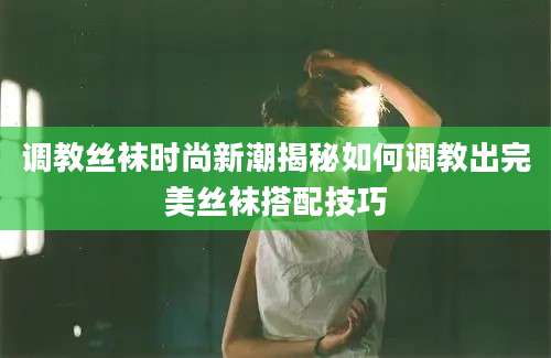 调教丝袜时尚新潮揭秘如何调教出完美丝袜搭配技巧