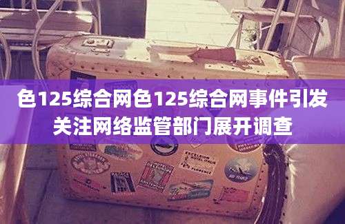 色125综合网色125综合网事件引发关注网络监管部门展开调查