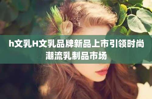 h文乳H文乳品牌新品上市引领时尚潮流乳制品市场