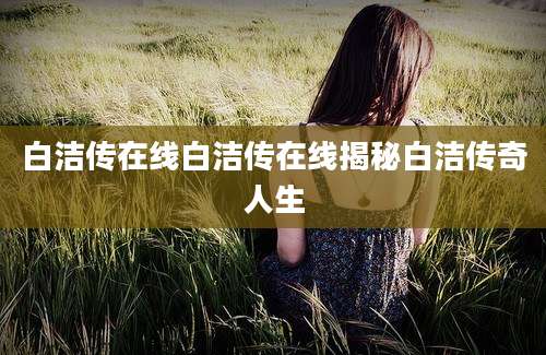 白洁传在线白洁传在线揭秘白洁传奇人生