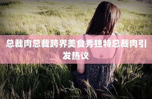 总裁肉总裁跨界美食秀独特总裁肉引发热议