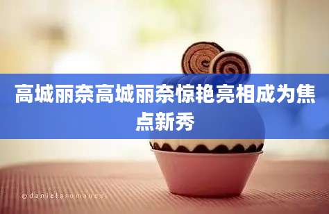 高城丽奈高城丽奈惊艳亮相成为焦点新秀