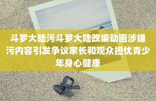 斗罗大陆污斗罗大陆改编动画涉嫌污内容引发争议家长和观众担忧青少年身心健康