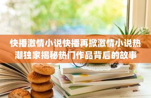 快播激情小说快播再掀激情小说热潮独家揭秘热门作品背后的故事