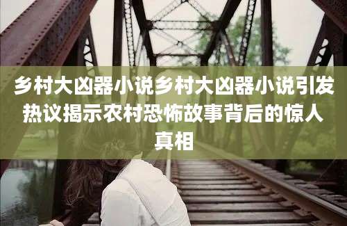 乡村大凶器小说乡村大凶器小说引发热议揭示农村恐怖故事背后的惊人真相
