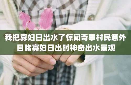 我把寡妇日出水了惊闻奇事村民意外目睹寡妇日出时神奇出水景观