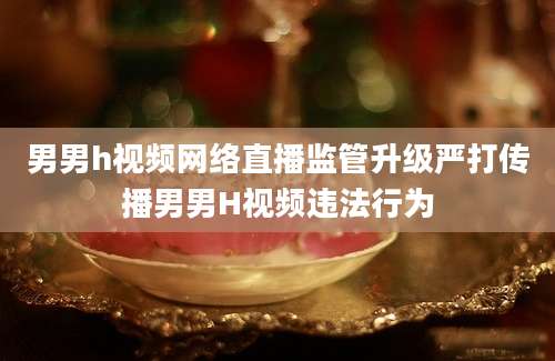 男男h视频网络直播监管升级严打传播男男H视频违法行为