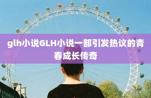 glh小说GLH小说一部引发热议的青春成长传奇