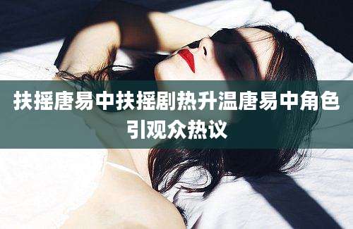 扶摇唐易中扶摇剧热升温唐易中角色引观众热议